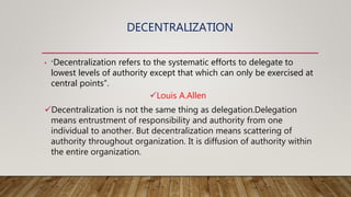 DECENTRALIZATION
• “Decentralization refers to the systematic efforts to delegate to
lowest levels of authority except that which can only be exercised at
central points”.
Louis A.Allen
Decentralization is not the same thing as delegation.Delegation
means entrustment of responsibility and authority from one
individual to another. But decentralization means scattering of
authority throughout organization. It is diffusion of authority within
the entire organization.
 