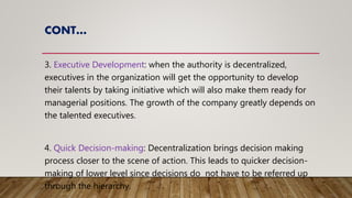 CONT…
3. Executive Development: when the authority is decentralized,
executives in the organization will get the opportunity to develop
their talents by taking initiative which will also make them ready for
managerial positions. The growth of the company greatly depends on
the talented executives.
4. Quick Decision-making: Decentralization brings decision making
process closer to the scene of action. This leads to quicker decision-
making of lower level since decisions do not have to be referred up
through the hierarchy.
 
