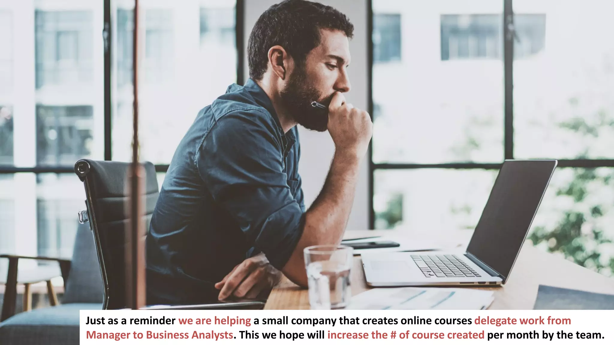 118
Just as a reminder we are helping a small company that creates online courses delegate work from
Manager to Business Analysts. This we hope will increase the # of course created per month by the team.
 