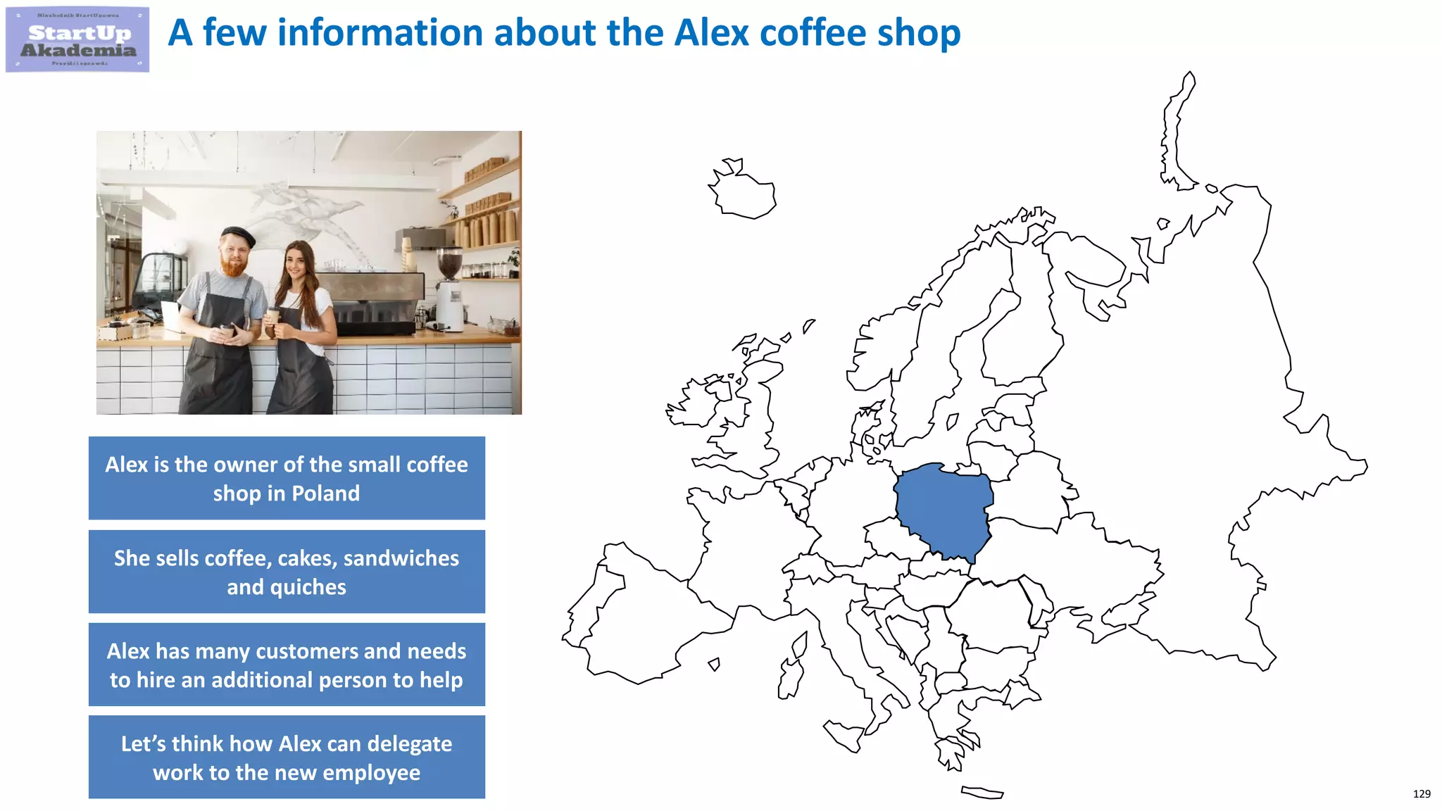 129
A few information about the Alex coffee shop
Alex is the owner of the small coffee
shop in Poland
She sells coffee, cakes, sandwiches
and quiches
Alex has many customers and needs
to hire an additional person to help
Let’s think how Alex can delegate
work to the new employee
 