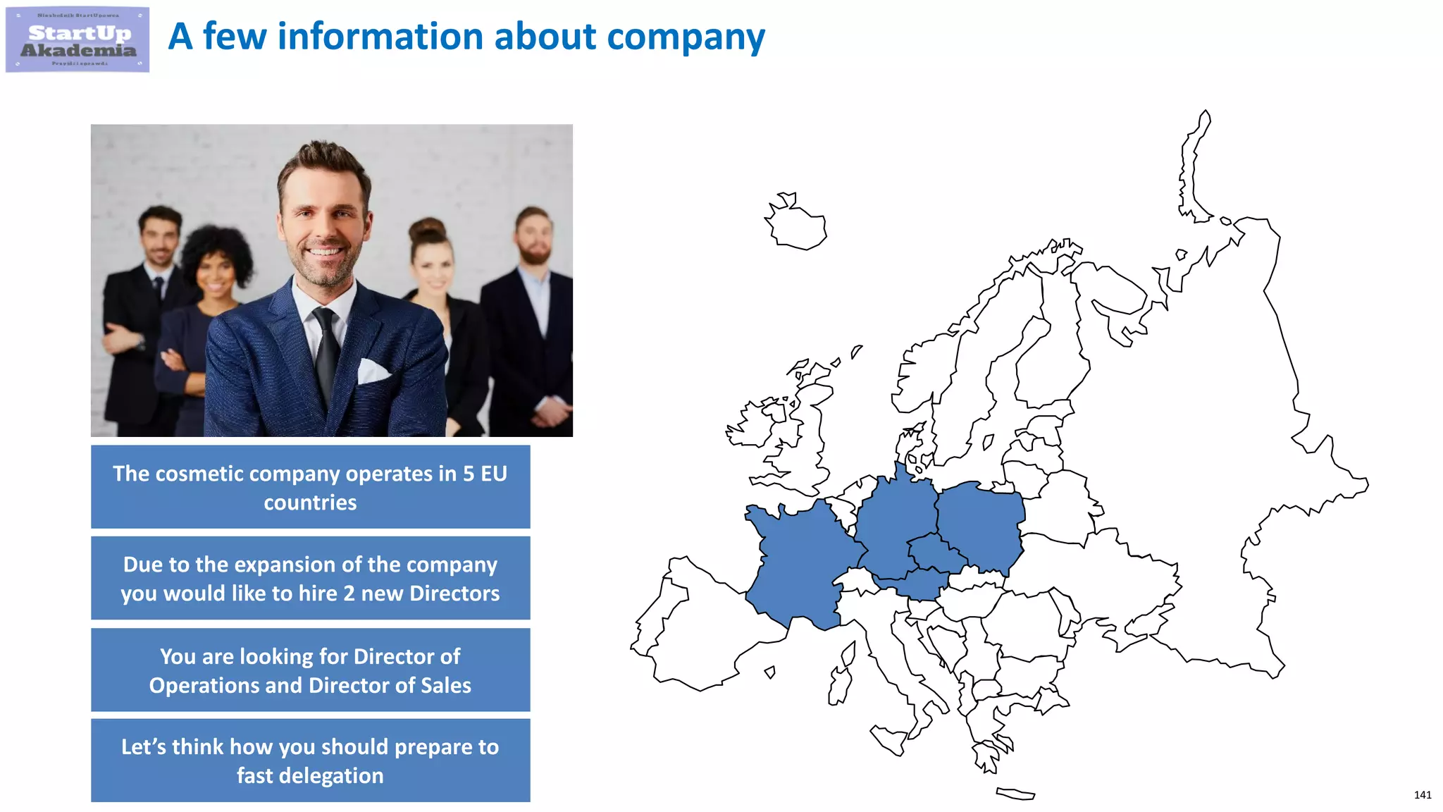 141
A few information about company
The cosmetic company operates in 5 EU
countries
Due to the expansion of the company
you would like to hire 2 new Directors
You are looking for Director of
Operations and Director of Sales
Let’s think how you should prepare to
fast delegation
 