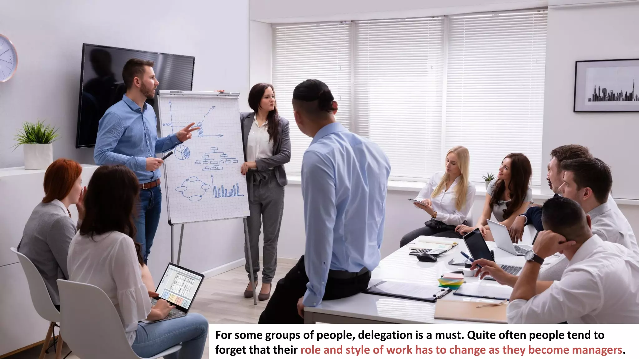16
For some groups of people, delegation is a must. Quite often people tend to
forget that their role and style of work has to change as they become managers.
 