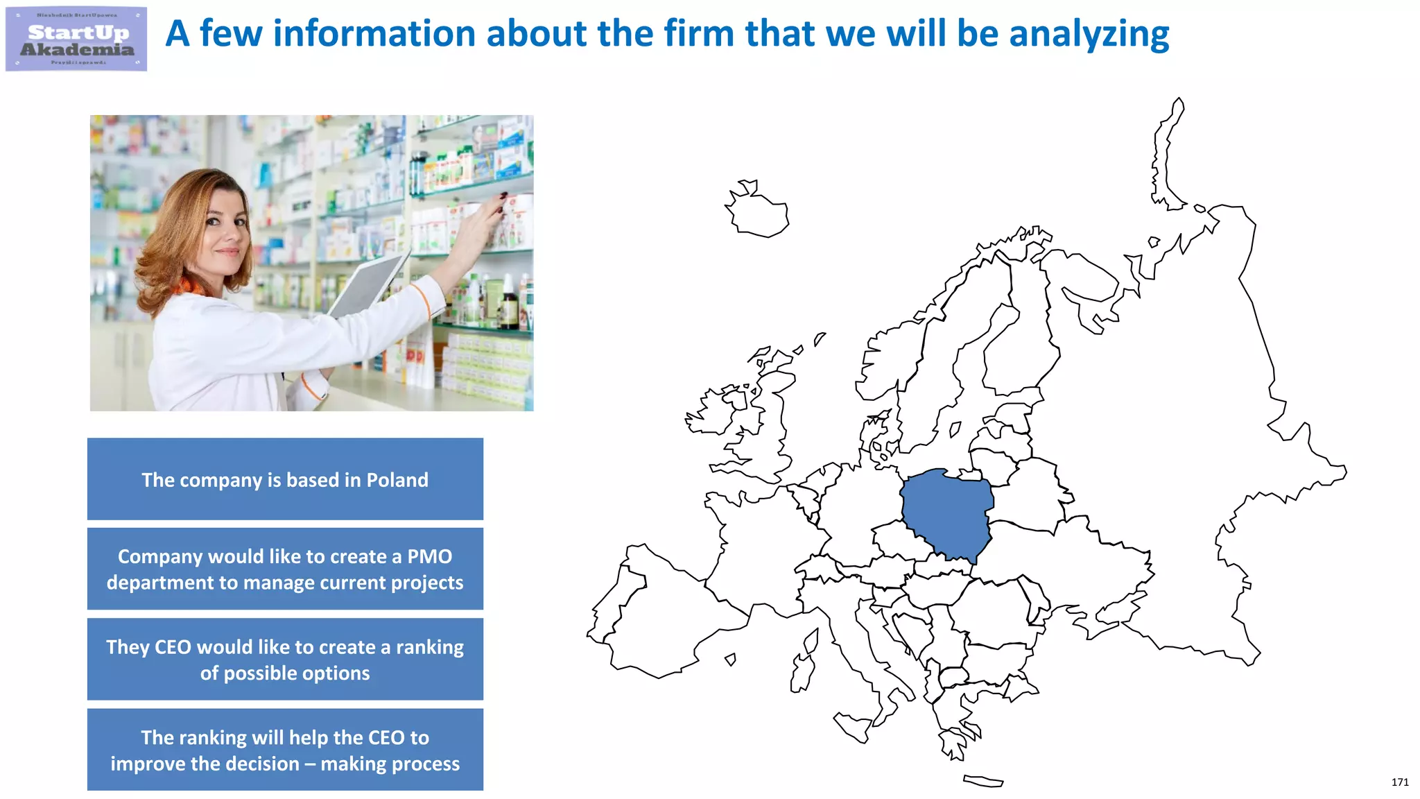 171
A few information about the firm that we will be analyzing
The company is based in Poland
Company would like to create a PMO
department to manage current projects
They CEO would like to create a ranking
of possible options
The ranking will help the CEO to
improve the decision – making process
 