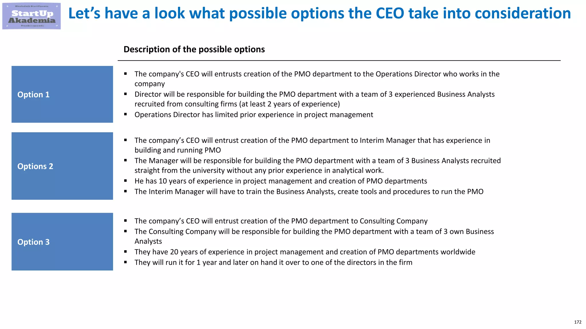 172
Let’s have a look what possible options the CEO take into consideration
Option 1
 The company's CEO will entrusts creation of the PMO department to the Operations Director who works in the
company
 Director will be responsible for building the PMO department with a team of 3 experienced Business Analysts
recruited from consulting firms (at least 2 years of experience)
 Operations Director has limited prior experience in project management
Description of the possible options
Options 2
 The company’s CEO will entrust creation of the PMO department to Interim Manager that has experience in 
building and running PMO
 The Manager will be responsible for building the PMO department with a team of 3 Business Analysts recruited
straight from the university without any prior experience in analytical work.
 He has 10 years of experience in project management and creation of PMO departments
 The Interim Manager will have to train the Business Analysts, create tools and procedures to run the PMO
Option 3
 The company’s CEO will entrust creation of the PMO department to Consulting Company
 The Consulting Company will be responsible for building the PMO department with a team of 3 own Business
Analysts
 They have 20 years of experience in project management and creation of PMO departments worldwide
 They will run it for 1 year and later on hand it over to one of the directors in the firm
 