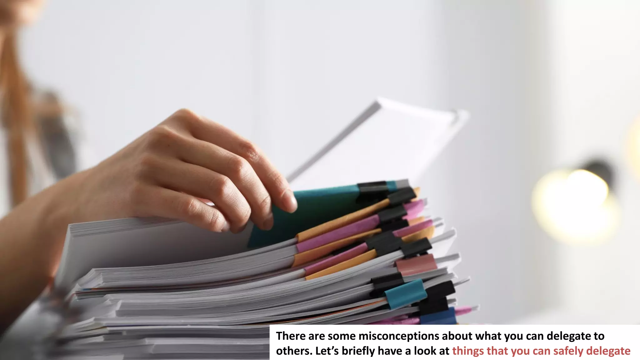 19
There are some misconceptions about what you can delegate to
others. Let’s briefly have a look at things that you can safely delegate
 