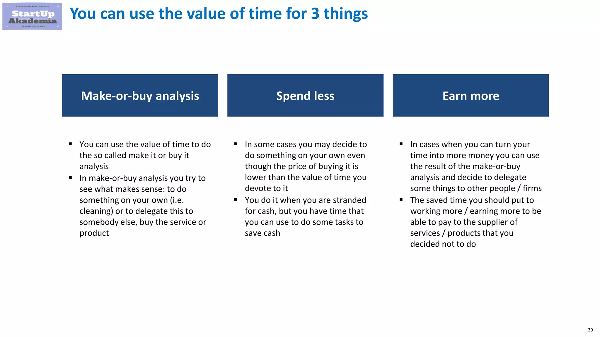39
You can use the value of time for 3 things
Make-or-buy analysis Spend less
 You can use the value of time to do
the so called make it or buy it
analysis
 In make-or-buy analysis you try to
see what makes sense: to do
something on your own (i.e.
cleaning) or to delegate this to
somebody else, buy the service or
product
 In some cases you may decide to
do something on your own even
though the price of buying it is
lower than the value of time you
devote to it
 You do it when you are stranded
for cash, but you have time that
you can use to do some tasks to
save cash
Earn more
 In cases when you can turn your
time into more money you can use
the result of the make-or-buy
analysis and decide to delegate
some things to other people / firms
 The saved time you should put to
working more / earning more to be
able to pay to the supplier of
services / products that you
decided not to do
 