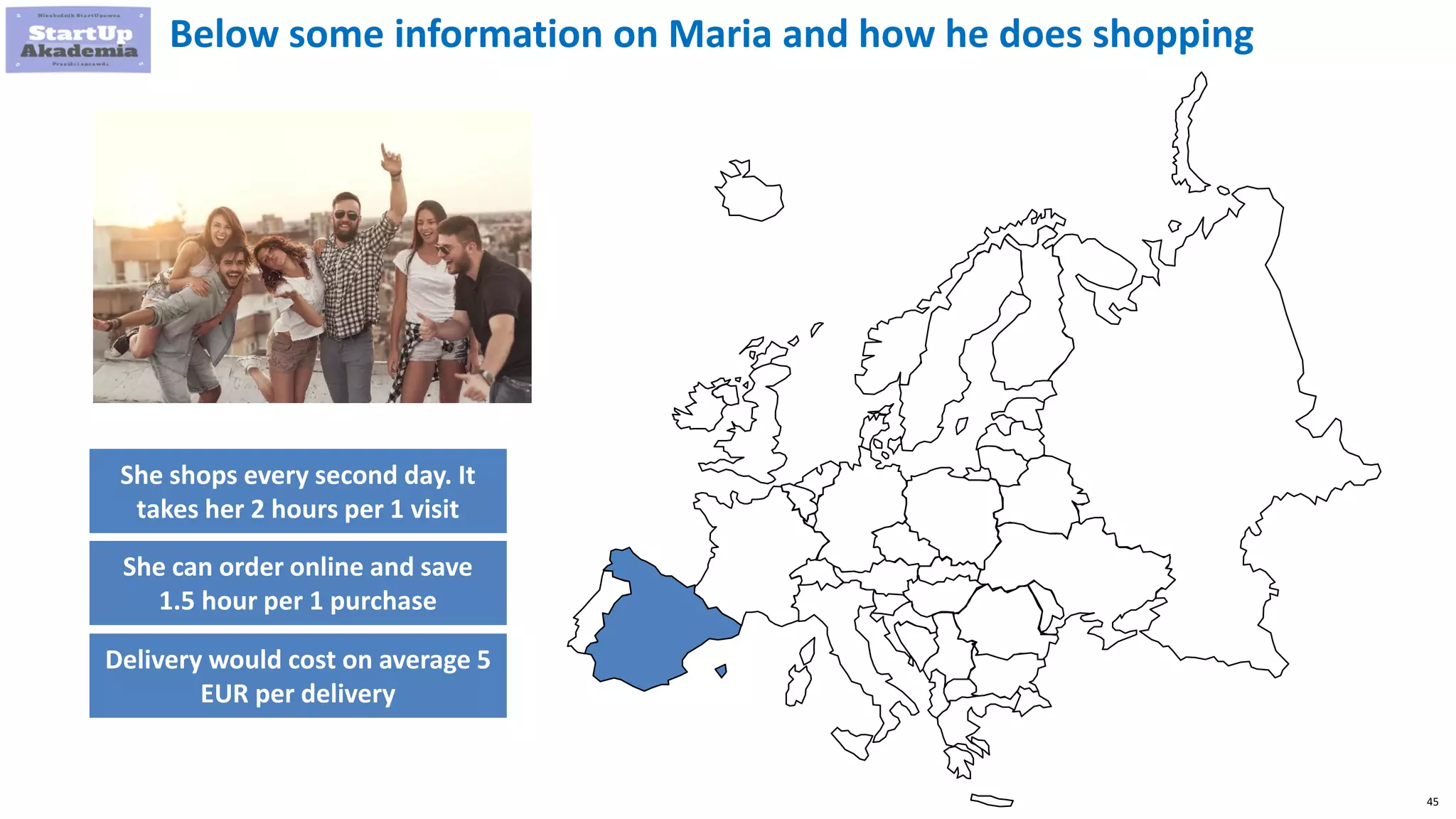 45
Below some information on Maria and how he does shopping
She shops every second day. It
takes her 2 hours per 1 visit
She can order online and save
1.5 hour per 1 purchase
Delivery would cost on average 5
EUR per delivery
 
