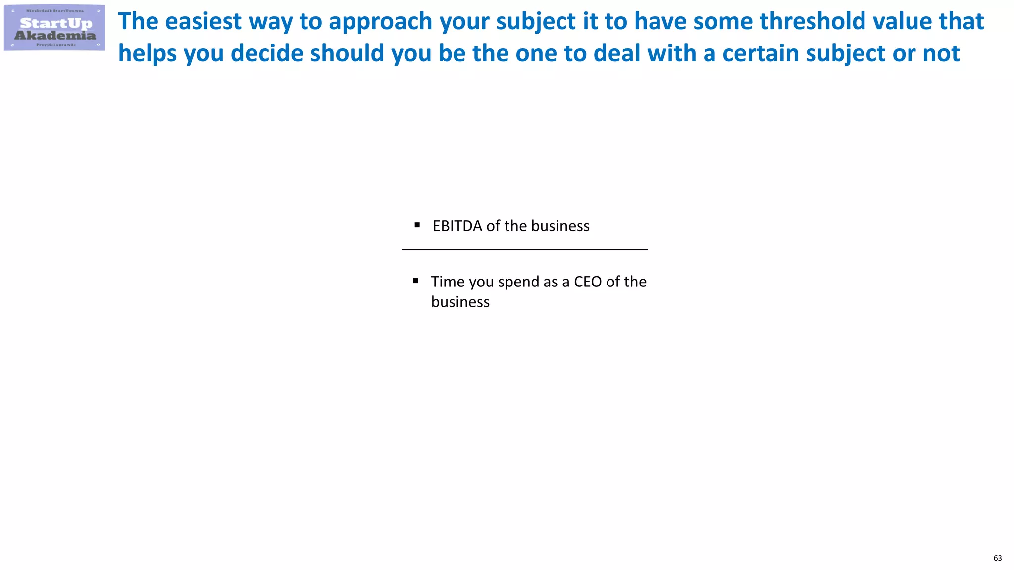 63
The easiest way to approach your subject it to have some threshold value that
helps you decide should you be the one to deal with a certain subject or not
 EBITDA of the business
 Time you spend as a CEO of the
business
 