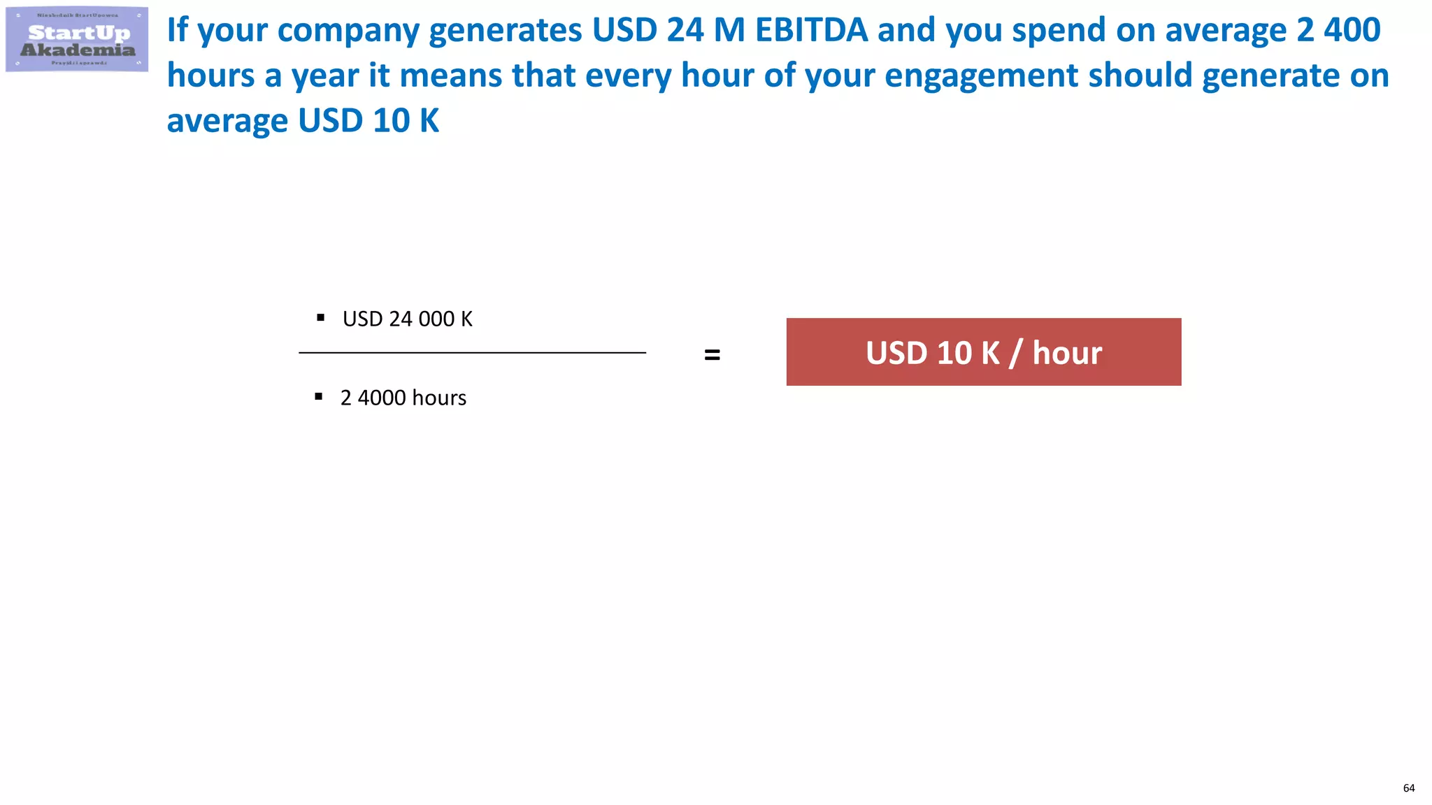 64
If your company generates USD 24 M EBITDA and you spend on average 2 400
hours a year it means that every hour of your engagement should generate on
average USD 10 K
 USD 24 000 K
 2 4000 hours
= USD 10 K / hour
 