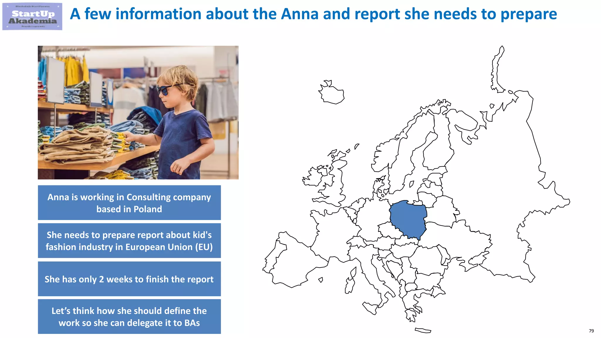 79
A few information about the Anna and report she needs to prepare
Anna is working in Consulting company
based in Poland
She needs to prepare report about kid's
fashion industry in European Union (EU)
She has only 2 weeks to finish the report
Let’s think how she should define the
work so she can delegate it to BAs
 