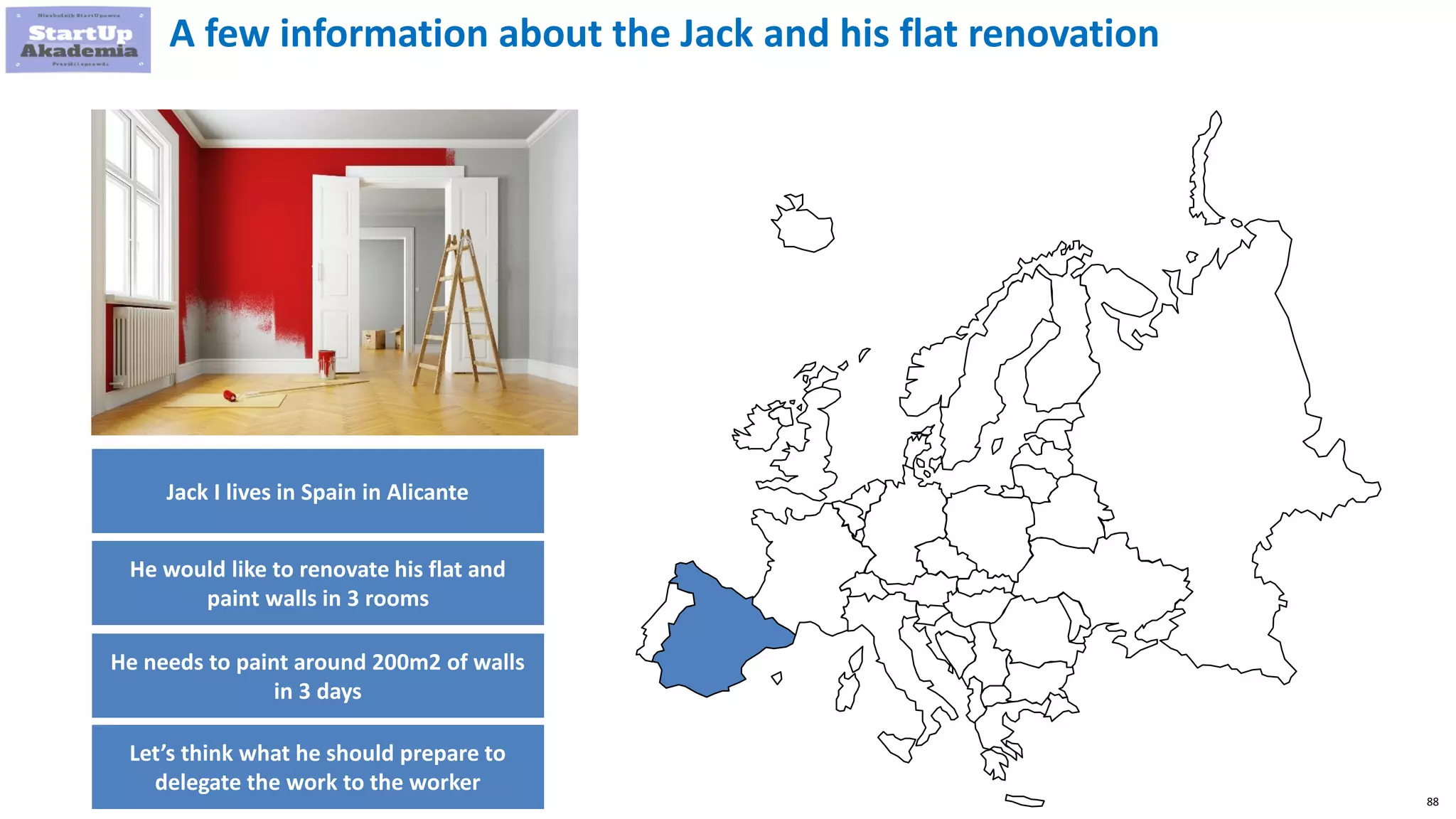 88
A few information about the Jack and his flat renovation
Jack I lives in Spain in Alicante
He would like to renovate his flat and
paint walls in 3 rooms
He needs to paint around 200m2 of walls
in 3 days
Let’s think what he should prepare to
delegate the work to the worker
 