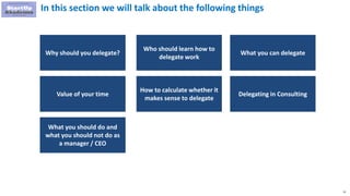 11
In this section we will talk about the following things
Who should learn how to
delegate work
What you can delegate
Why should you delegate?
How to calculate whether it
makes sense to delegate
Value of your time Delegating in Consulting
What you should do and
what you should not do as
a manager / CEO
 