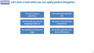 110
Let’s have a look when you can apply gradual delegation
You have previous
experience
You know the area you are
delegating inside out
You understand the project
stages
You understand potential
risks
You want to improve team
competences
You are fine with the short-
term inefficiencies
 