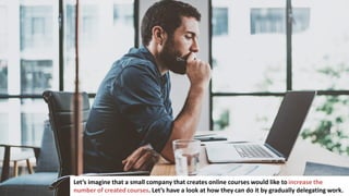 114
Let’s imagine that a small company that creates online courses would like to increase the
number of created courses. Let’s have a look at how they can do it by gradually delegating work.
 