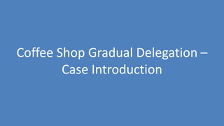 127
Coffee Shop Gradual Delegation –
Case Introduction
 