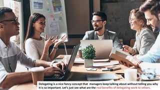 13
Delegating is a nice fancy concept that managers keep talking about without telling you why
it is so important. Let’s just see what are the real benefits of delegating work to others.
 