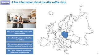 132
A few information about the Alex coffee shop
Alex is the owner of the small coffee
shop in Poland
She sells coffee, cakes, sandwiches
and quiches
Alex has many customers and needs
to hire an additional person to help
Let’s think how Alex can delegate
work to the new employee
 