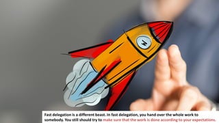 135
Fast delegation is a different beast. In fast delegation, you hand over the whole work to
somebody. You still should try to make sure that the work is done according to your expectations.
 