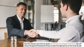 149
Now let’s devote some time to decide who should you delegate to the work. We will
discuss the general framework of how to select the right person or firm to do the job
 