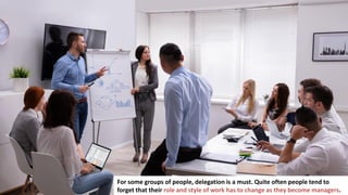 16
For some groups of people, delegation is a must. Quite often people tend to
forget that their role and style of work has to change as they become managers.
 