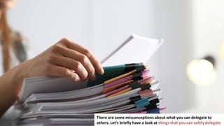 19
There are some misconceptions about what you can delegate to
others. Let’s briefly have a look at things that you can safely delegate
 
