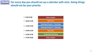 218
For every day you should set up a calendar with slots. Doing things
should not be your priority
Status Update
Doer time
Analyzing & Checking
 9:00-10:00
 10:00-11:00
Meetings (Projects / Teaching)
Meetings (Projects / Teaching)
Doer time
Status Update
 15:00-17:00
 17:00-18:00
 14:00-15:00
 11:00-14:00
 