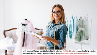 24
Let’s imagine that we want to help Sophie who is a Fashion Director responsible for preparing,
buying new collection for a fashion brand. She wants to delegate some of your work.
 