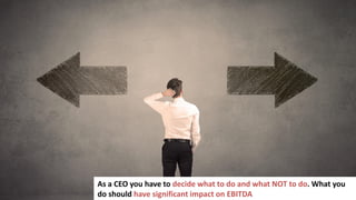 62
As a CEO you have to decide what to do and what NOT to do. What you
do should have significant impact on EBITDA
 