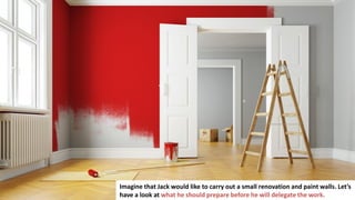 87
Imagine that Jack would like to carry out a small renovation and paint walls. Let’s
have a look at what he should prepare before he will delegate the work.
 