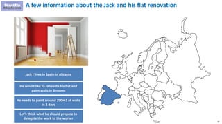 92
A few information about the Jack and his flat renovation
Jack I lives in Spain in Alicante
He would like to renovate his flat and
paint walls in 3 rooms
He needs to paint around 200m2 of walls
in 3 days
Let’s think what he should prepare to
delegate the work to the worker
 