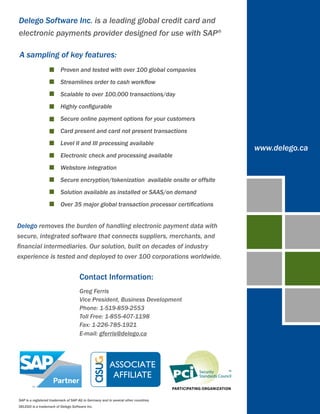 Delego Software Inc. is a leading global credit card and
electronic payments provider designed for use with SAP®

A sampling of key features:
              	           Proven and tested with over 100 global companies
              	           Streamlines order to cash workflow
              	           Scalable to over 100,000 transactions/day
              	           Highly configurable
              	           Secure online payment options for your customers
              	           Card present and card not present transactions
              	           Level II and III processing available
                                                                                       www.delego.ca
              	           Electronic check and processing available
              	           Webstore integration
               	          Secure encryption/tokenization available onsite or offsite
              	           Solution available as installed or SAAS/on demand
              	           Over 35 major global transaction processor certifications


Delego removes the burden of handling electronic payment data with
secure, integrated software that connects suppliers, merchants, and
financial intermediaries. Our solution, built on decades of industry
experience is tested and deployed to over 100 corporations worldwide.


                                      Contact Information:
                                      Greg Ferris
                                      Vice President, Business Development
                                      Phone: 1-519-859-2553
                                      Toll Free: 1-855-407-1198
                                      Fax: 1-226-785-1921
                                      E-mail: gferris@delego.ca




SAP is a registered trademark of SAP AG in Germany and in several other countires.
DELEGO is a trademark of Delego Software Inc.
 