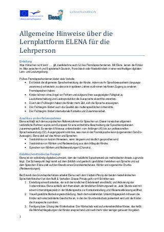 Lehrerhandbuch
1
Allgemeine Hinweise über die
Lernplattform ELENA für die
Lehrperson
Einleitung
Was Hänschen nicht lernt …. gilt zweifelsohne auch für das Fremdsprachenlernen. Mit Elena lernen die Kinder
im Alter zwischen 4 und 8 spielerisch Deutsch, Französisch oder Niederländisch in einer reichhaltigen digitalen
Lern- und Lautumgebung.
Frühes Fremdsprachenlernen bietet viele Vorteile:
• Es fördert die allgemeine Sprachentwicklung der Kinder, indem sie ihr Sprachbewusstsein (language
awareness) entwickeln, so dass sie in späteren Jahren auch einen leichteren Zugang zu anderen
Fremdsprachen haben.
• Kinder können ohne Angst vor Fehlern und aufgrund ihrer ausgeprägten Fähigkeit zu
Lautunterscheidung und Lautreproduktion die Aussprache akzentfrei erwerben.
• Durch den Frühbeginn haben die Kinder mehr Zeit, sich die Sprache anzueignen.
• Der Frühbeginn fördert auch die Qualität des muttersprachlichen Unterrichts.
• Der Frühbeginn fördert internationale Kontakte und Zusammenarbeit.
Anschluss an den Referenzrahmen
Elena schlieβt sich dem europäischen Referenzahmen für Sprachen an. Dieser inzwischen allgemein
verbindliche Rahmen wurde vom Europarat für eine einheitliche Beschreibung der Sprachkompetenzen
zusammengestellt. Es werden 6 Niveaus unterschieden: vom Anfänger (A1) bis zur professionellen
Sprachverwendung (C2). Ausgangspunkt sind das, was man in der Fremdsprache kann (sogenannten Can-Do-
Aussagen). Elena zielt auf das Hören und Sprechen:
• Verständnis von kurzen Hinweisen, wenn langsam und deutlich gesprochen wird.
• Verständnis von Wörtern und Redewendung aus dem Alltag der Kinder.
• Sprechen von Wörtern und Redewendungen’(Chuncks).
Didaktisch-methodisches Konzept
Elena ist ein vollständig digitales Lehrwerk, dem der natürliche Spracherwerb als methodischer Ansatz zugrunde
liegt. Der Schwerpunkt liegt somit auf dem (bildlich und gestisch) gestützten Verstehen von Sprache und auf
dem Sprechen. Elena zielt auf den Erwerb eines Grundwortschatzes: Wörter und sogenannte Chunks
(Redewendungen).
Bei Erwerb des Grundwortschatzes arbeitet Elena nach dem Viertakt-Prinzip der beiden niederländischen
Sprachlehrforscher Van den Nulft & Verhallen. Dieses Prinzip geht vor 4 Schritten aus:
1. Erstellung eines Kontextes, der sich der kindlichen Erlebniswelt anschließt, und Aktivierung der
Vorkenntnisse. Elena schließt sich thematisch der kindlichen Erfahrungswelt an. Jede Stunde wird mit
einem Unterrichtgespräch in der Muttersprache zur Kontexterstellung und Wissensaktivierung eröffnet.
2. Visuell gestützte Bedeutungserschließung. Nach dem einleitenden Unterrichtsgespräch schauen die
Kinder sich eine bebilderte Geschichte an, in der der Grundwortschatz präsentiert wird und die Kinder
die Aussprache zuordnen.
3. Festigung bzw. Übung des Wortschatzes. Der Wortschatz wird auf unterschiedlicher Weise, das heißt:
die Mehrfachbegabungen der Kinder ansprechend und nach mehr oder weniger genauen Vorgaben
 