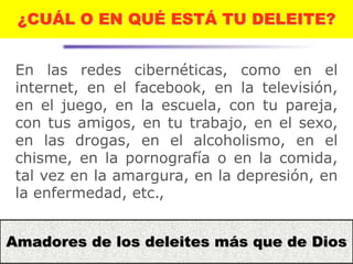 13
¿CUÁL O EN QUÉ ESTÁ TU DELEITE?
En las redes cibernéticas, como en el
internet, en el facebook, en la televisión,
en el juego, en la escuela, con tu pareja,
con tus amigos, en tu trabajo, en el sexo,
en las drogas, en el alcoholismo, en el
chisme, en la pornografía o en la comida,
tal vez en la amargura, en la depresión, en
la enfermedad, etc.,
Amadores de los deleites más que de Dios
 