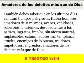 14
II TIMOTEO 3:1-4
También debes saber que en los últimos días
vendrán tiempos peligrosos. Habrá hombres
amadores de sí mismos, avaros, vanidosos,
soberbios, blasfemos, desobedientes a los
padres, ingratos, impíos, sin afecto natural,
implacables, calumniadores, sin templanza,
crueles, enemigos de lo bueno, traidores,
impetuosos, engreídos, amadores de los
deleites más que de Dios.
Amadores de los deleites más que de Dios
 