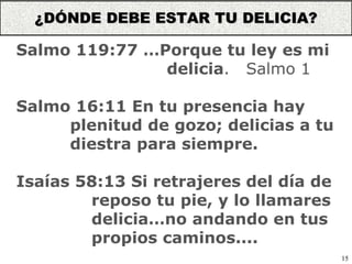 15
Salmo 119:77 …Porque tu ley es mi
delicia. Salmo 1
Salmo 16:11 En tu presencia hay
plenitud de gozo; delicias a tu
diestra para siempre.
Isaías 58:13 Si retrajeres del día de
reposo tu pie, y lo llamares
delicia…no andando en tus
propios caminos....
¿DÓNDE DEBE ESTAR TU DELICIA?
 
