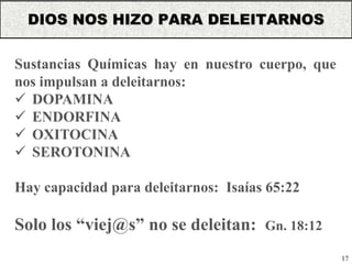 17
Sustancias Químicas hay en nuestro cuerpo, que
nos impulsan a deleitarnos:
 DOPAMINA
 ENDORFINA
 OXITOCINA
 SEROTONINA
Hay capacidad para deleitarnos: Isaías 65:22
Solo los “viej@s” no se deleitan: Gn. 18:12
DIOS NOS HIZO PARA DELEITARNOS
 