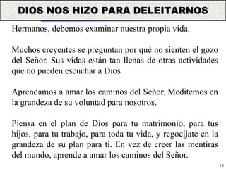 18
Hermanos, debemos examinar nuestra propia vida.
Muchos creyentes se preguntan por qué no sienten el gozo
del Señor. Sus vidas están tan llenas de otras actividades
que no pueden escuchar a Dios
Aprendamos a amar los caminos del Señor. Meditemos en
la grandeza de su voluntad para nosotros.
Piensa en el plan de Dios para tu matrimonio, para tus
hijos, para tu trabajo, para toda tu vida, y regocíjate en la
grandeza de su plan para ti. En vez de creer las mentiras
del mundo, aprende a amar los caminos del Señor.
DIOS NOS HIZO PARA DELEITARNOS
 