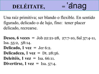 Una raíz primitiva; ser blando o flexible. En sentido
figurado, delicado o de lujo, fino: tener placer
delicado, recrearse.
Deseo, 6 veces = Job 22:21-28, 27:7-10, Sal 37:4-11,
Isa. 55:2, 58:14.
Delicado, 1 vez = Jer 6:2.
Delicadeza, 1 vez = Dt. 28:56.
Deleitéis, 1 vez = Isa. 66:11.
Divertirse, 1 vez = Isa. 57:4.
DELÉITATE, = ‛ânag
 