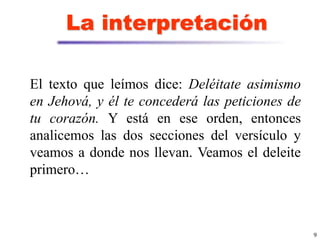 9
La interpretación
El texto que leímos dice: Deléitate asimismo
en Jehová, y él te concederá las peticiones de
tu corazón. Y está en ese orden, entonces
analicemos las dos secciones del versículo y
veamos a donde nos llevan. Veamos el deleite
primero…
 