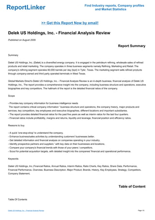 Find Industry reports, Company profiles
ReportLinker                                                                          and Market Statistics



                                               >> Get this Report Now by email!

Delek US Holdings, Inc. - Financial Analysis Review
Published on August 2009

                                                                                                                  Report Summary

Summary


Delek US Holdings, Inc. (Delek) is a diversified energy company. It is engaged in the petroleum refining, wholesale sales of refined
products and retail marketing. The company operates in three business segments namely Refining, Marketing and Retail. The
company's refining segment operates 60,000 barrels per day (bpd) in Tyler, Texas. The marketing segment sells refined products
through company-owned and third party operated terminals in West Texas.


Global Markets Direct's Delek US Holdings, Inc. - Financial Analysis Review is an in-depth business, financial analysis of Delek US
Holdings, Inc.. The report provides a comprehensive insight into the company, including business structure and operations, executive
biographies and key competitors. The hallmark of the report is the detailed financial ratios of the company


Scope


- Provides key company information for business intelligence needs
The report contains critical company information ' business structure and operations, the company history, major products and
services, key competitors, key employees and executive biographies, different locations and important subsidiaries.
- The report provides detailed financial ratios for the past five years as well as interim ratios for the last four quarters.
- Financial ratios include profitability, margins and returns, liquidity and leverage, financial position and efficiency ratios.


Reasons to buy


- A quick 'one-stop-shop' to understand the company.
- Enhance business/sales activities by understanding customers' businesses better.
- Get detailed information and financial analysis on companies operating in your industry.
- Identify prospective partners and suppliers ' with key data on their businesses and locations.
- Compare your company's financial trends with those of your peers / competitors.
- Scout for potential acquisition targets, with detailed insight into the companies' financial and operational performance.


Keywords


Delek US Holdings, Inc.,Financial Ratios, Annual Ratios, Interim Ratios, Ratio Charts, Key Ratios, Share Data, Performance,
Financial Performance, Overview, Business Description, Major Product, Brands, History, Key Employees, Strategy, Competitors,
Company Statement,




                                                                                                                  Table of Content


Table Of Contents



Delek US Holdings, Inc. - Financial Analysis Review                                                                                Page 1/5
 