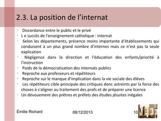 2.3. La position de l’internat
 
•
•
•

•

•
•
•
•

•

Discordance entre le public et le privé
L e succès de l'enseignement catholique : internat
Selon les départements, présence moins importante d’établissements qui
conduisent à un plus grand nombre d'internes mais ce n’est pas la seule
explication
Négligence dans la direction et l'éducation des enfants/priorité à
l'instruction
Poids de la démocratisation des internats publics
Reproche aux professeurs et répétiteurs
Reproche sur le manque d'implication dans la vie sociale des élèves
Les répétiteurs cible principale des critiques donc astreints par la force des
choses à s'aligner au traitement des profs et de préparer une licence
Un dévouement des prêtres et préfets des études jésuites inégales

Émilie Richard

08/12/2013

10

 