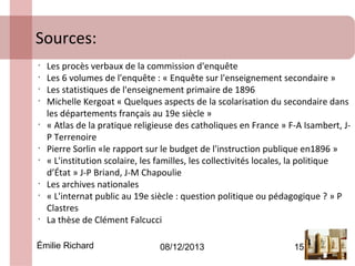 Sources:
•
•
•
•

•

•
•

•
•

•

Les procès verbaux de la commission d'enquête
Les 6 volumes de l'enquête : « Enquête sur l'enseignement secondaire »
Les statistiques de l'enseignement primaire de 1896
Michelle Kergoat « Quelques aspects de la scolarisation du secondaire dans
les départements français au 19e siècle »
« Atlas de la pratique religieuse des catholiques en France » F-A Isambert, JP Terrenoire
Pierre Sorlin «le rapport sur le budget de l'instruction publique en1896 »
« L'institution scolaire, les familles, les collectivités locales, la politique
d’État » J-P Briand, J-M Chapoulie
Les archives nationales
« L'internat public au 19e siècle : question politique ou pédagogique ? » P
Clastres
La thèse de Clément Falcucci

Émilie Richard

08/12/2013

15

 