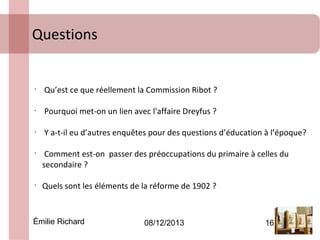 Questions

•

Qu’est ce que réellement la Commission Ribot ?

•

Pourquoi met-on un lien avec l'affaire Dreyfus ?

•

Y a-t-il eu d’autres enquêtes pour des questions d’éducation à l’époque?

•

•

Comment est-on passer des préoccupations du primaire à celles du
secondaire ?
Quels sont les éléments de la réforme de 1902 ?

Émilie Richard

08/12/2013

16

 