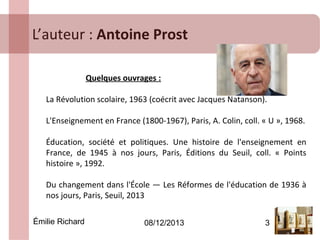 L’auteur : Antoine Prost
Quelques ouvrages :
La Révolution scolaire, 1963 (coécrit avec Jacques Natanson).
L'Enseignement en France (1800-1967), Paris, A. Colin, coll. « U », 1968.
Éducation, société et politiques. Une histoire de l'enseignement en
France, de 1945 à nos jours, Paris, Éditions du Seuil, coll. « Points
histoire », 1992.
Du changement dans l'École — Les Réformes de l'éducation de 1936 à
nos jours, Paris, Seuil, 2013
Émilie Richard

08/12/2013

3

 