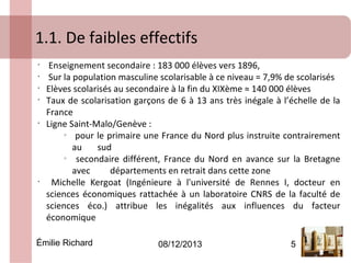 1.1. De faibles effectifs
•
•
•
•

•

•

Enseignement secondaire : 183 000 élèves vers 1896,
Sur la population masculine scolarisable à ce niveau = 7,9% de scolarisés
Elèves scolarisés au secondaire à la fin du XIXème ≈ 140 000 élèves
Taux de scolarisation garçons de 6 à 13 ans très inégale à l’échelle de la
France
Ligne Saint-Malo/Genève :
o
pour le primaire une France du Nord plus instruite contrairement
au
sud
o
secondaire différent, France du Nord en avance sur la Bretagne
avec
départements en retrait dans cette zone
Michelle Kergoat (Ingénieure à l'université de Rennes I, docteur en
sciences économiques rattachée à un laboratoire CNRS de la faculté de
sciences éco.) attribue les inégalités aux influences du facteur
économique

Émilie Richard

08/12/2013

5

 