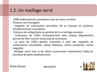 1.2. Un maillage serré
•
•
•

•
•

•

•

1089 établissements secondaires avec au moins un élève
Province non homogène
Inégalités de scolarisation secondaire dû au manque ou présence
d’établissements secondaires.
Présence de collège/lycée en général dû à un héritage séculaire
L’indicateur de l’offre d’enseignement dans chaque département
permet de faire ressortir beaucoup de contrastes.
La carte de l’offre globale ressemble à celle des inégalités de
scolarisations secondaires, même faiblesses, même exceptions, même
inégalités
Maillage serré mais tt de même scolarisation relativement faible car
constitué de petits établissements.

Émilie Richard

08/12/2013

6

 
