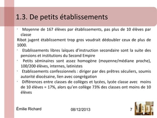 1.3. De petits établissements
Moyenne de 167 élèves par établissements, pas plus de 10 élèves par
classe
Ribot jugent établissement trop gros voudrait dédoubler ceux de plus de
1000.
•
Etablissements libres laïques d’instruction secondaire sont la suite des
pensions et institutions du Second Empire
•
Petits séminaires sont assez homogène (moyenne/médiane proche),
100/200 élèves, internes, latinistes
•
Etablissements confessionnels : diriger par des prêtres séculiers, soumis
autorité diocésaine, lien avec congrégation
•
Différences entre classes de collèges et lycées, lycée classe avec moins
de 10 élèves = 17%, alors qu’en collège 73% des classes ont moins de 10
élèves
•

Émilie Richard

08/12/2013

7

 