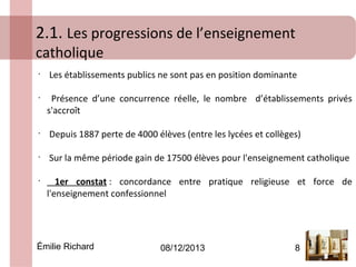 2.1. Les progressions de l’enseignement
catholique
•

•

Les établissements publics ne sont pas en position dominante
Présence d’une concurrence réelle, le nombre d’établissements privés
s'accroît

•

Depuis 1887 perte de 4000 élèves (entre les lycées et collèges)

•

Sur la même période gain de 17500 élèves pour l'enseignement catholique

•

1er constat : concordance entre pratique religieuse et force de
l'enseignement confessionnel

Émilie Richard

08/12/2013

8

 