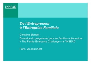 De l’Entrepreneur
à l’Entreprise Familiale
Christine Blondel
Directrice du programme pour les familles actionnaires
« The Family Enterprise Challenge » à l’INSEAD

Paris, 26 août 2004
 