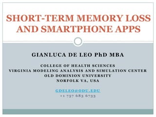 SHORT-TERM MEMORY LOSS
  AND SMARTPHONE APPS

       GIANLUCA DE LEO PhD MBA
           COLLEGE OF HEALTH SCIENCES
VIRGINIA MODELING ANALYSIS AND SIMULATION CENTER
            OLD DOMINION UNIVERSITY
                NORFOLK VA, USA

                GDELEO@ODU.EDU
                 +1 757 683 6733
 